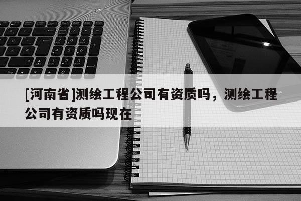 [河南省]测绘工程公司有资质吗，测绘工程公司有资质吗现在