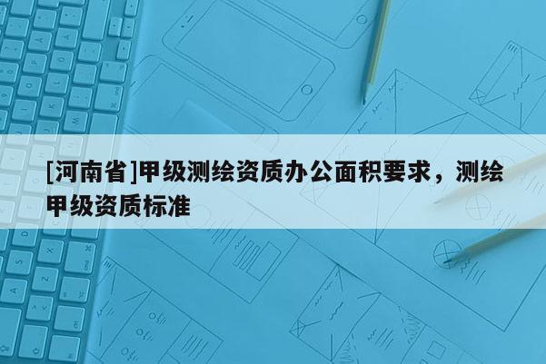 [河南省]甲级测绘资质办公面积要求，测绘甲级资质标准