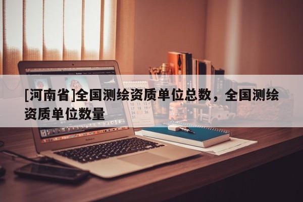 [河南省]全国测绘资质单位总数，全国测绘资质单位数量