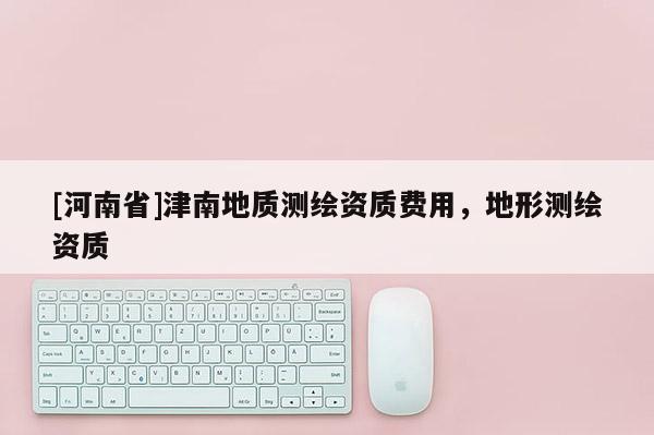 [河南省]津南地质测绘资质费用，地形测绘资质