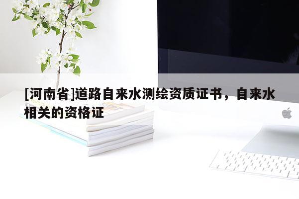 [河南省]道路自来水测绘资质证书，自来水相关的资格证