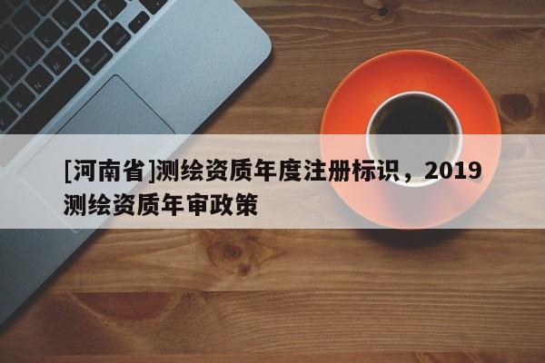 [河南省]测绘资质年度注册标识，2019测绘资质年审政策