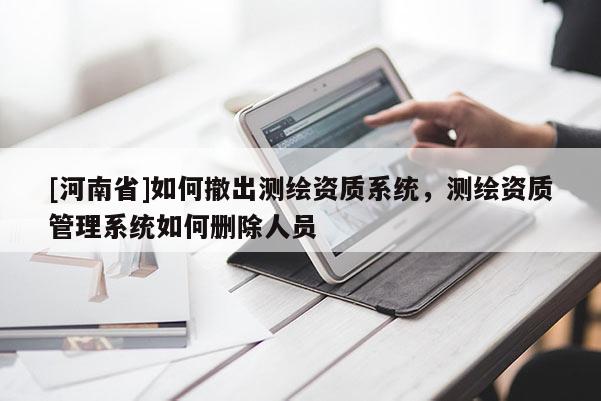 [河南省]如何撤出测绘资质系统，测绘资质管理系统如何删除人员