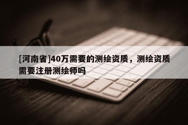 [河南省]40万需要的测绘资质，测绘资质需要注册测绘师吗