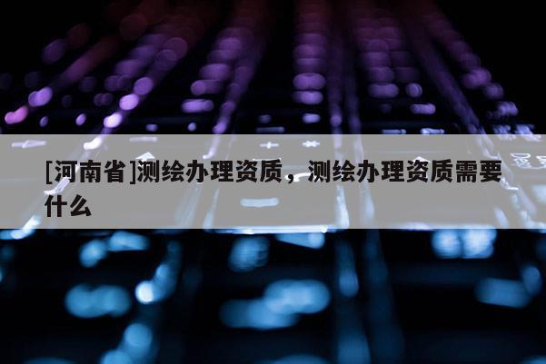 [河南省]测绘办理资质，测绘办理资质需要什么