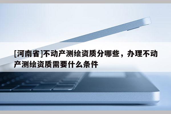 [河南省]不动产测绘资质分哪些，办理不动产测绘资质需要什么条件