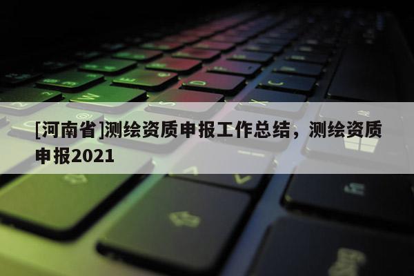 [河南省]测绘资质申报工作总结，测绘资质申报2021