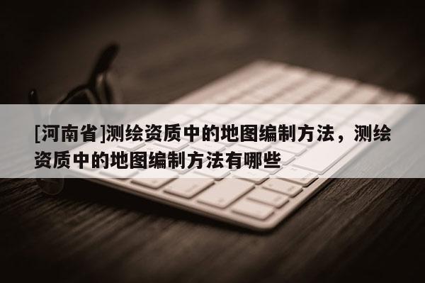 [河南省]测绘资质中的地图编制方法，测绘资质中的地图编制方法有哪些