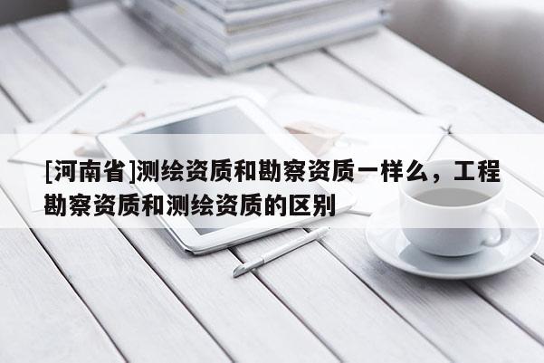 [河南省]测绘资质和勘察资质一样么，工程勘察资质和测绘资质的区别