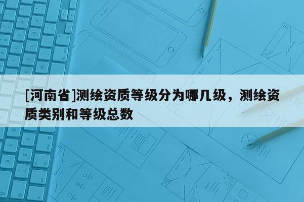 [河南省]测绘资质等级分为哪几级，测绘资质类别和等级总数