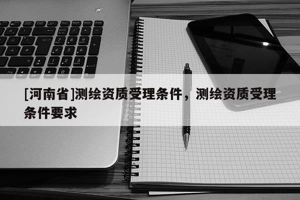 [河南省]测绘资质受理条件，测绘资质受理条件要求