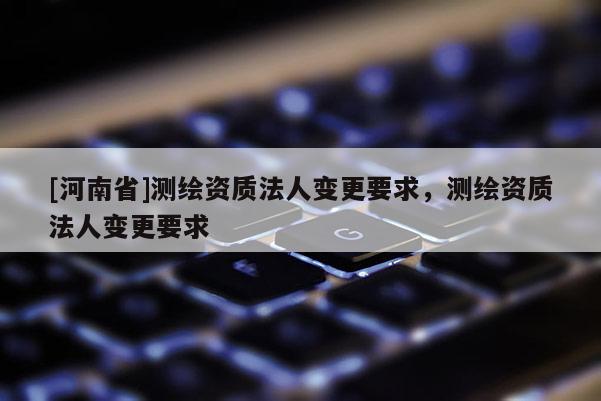 [河南省]测绘资质法人变更要求，测绘资质法人变更要求