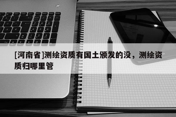 [河南省]测绘资质有国土颁发的没，测绘资质归哪里管