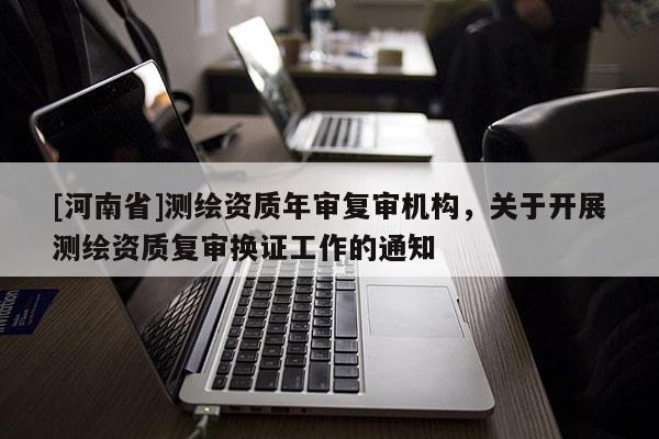 [河南省]测绘资质年审复审机构，关于开展测绘资质复审换证工作的通知
