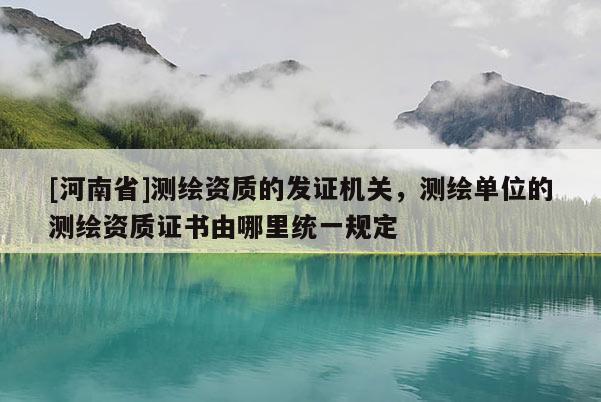 [河南省]测绘资质的发证机关，测绘单位的测绘资质证书由哪里统一规定