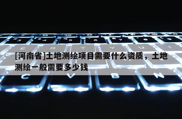 [河南省]土地测绘项目需要什么资质，土地测绘一般需要多少钱
