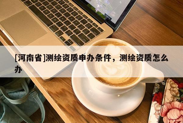 [河南省]测绘资质申办条件，测绘资质怎么办