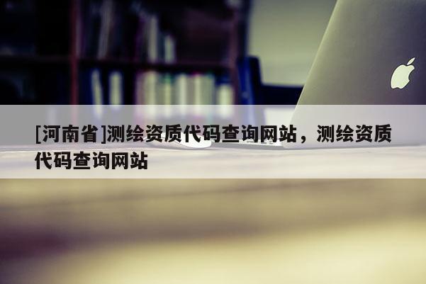 [河南省]测绘资质代码查询网站，测绘资质代码查询网站