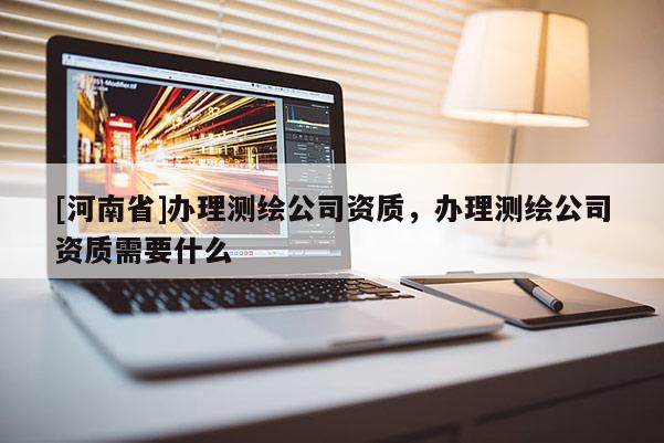 [河南省]办理测绘公司资质，办理测绘公司资质需要什么
