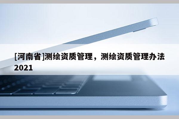 [河南省]测绘资质管理，测绘资质管理办法2021