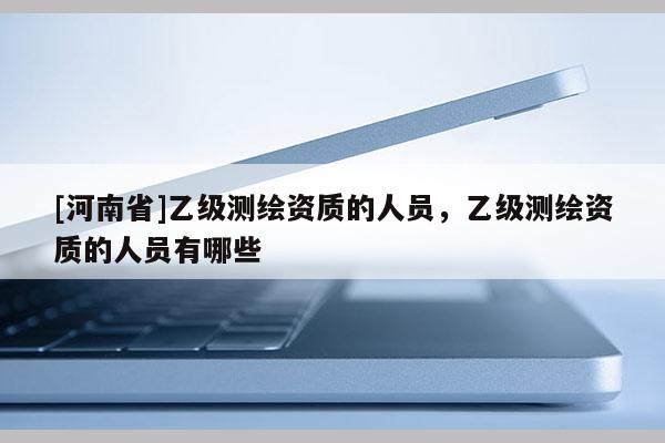 [河南省]乙级测绘资质的人员，乙级测绘资质的人员有哪些