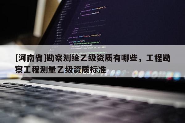 [河南省]勘察测绘乙级资质有哪些，工程勘察工程测量乙级资质标准
