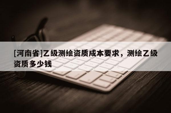 [河南省]乙级测绘资质成本要求，测绘乙级资质多少钱