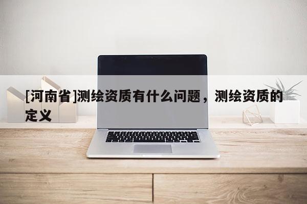 [河南省]测绘资质有什么问题，测绘资质的定义