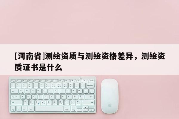 [河南省]测绘资质与测绘资格差异，测绘资质证书是什么