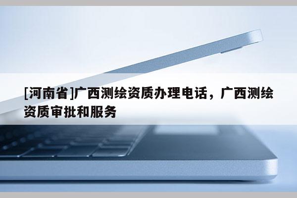 [河南省]广西测绘资质办理电话，广西测绘资质审批和服务