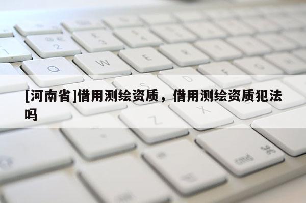 [河南省]借用测绘资质，借用测绘资质犯法吗