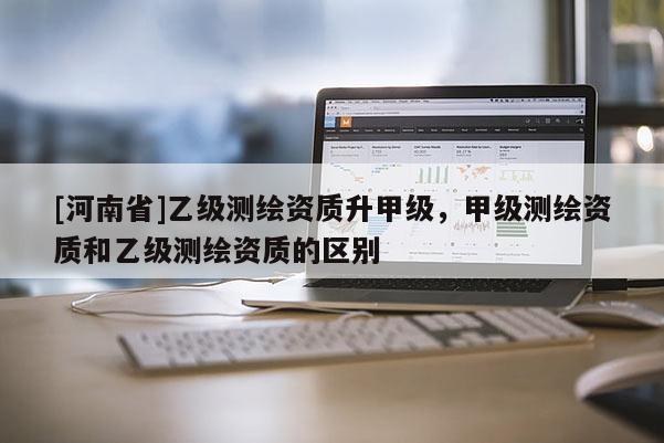 [河南省]乙级测绘资质升甲级，甲级测绘资质和乙级测绘资质的区别