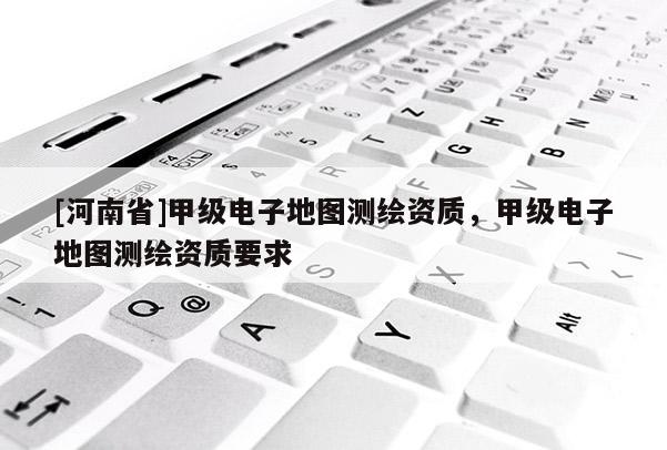 [河南省]甲级电子地图测绘资质，甲级电子地图测绘资质要求