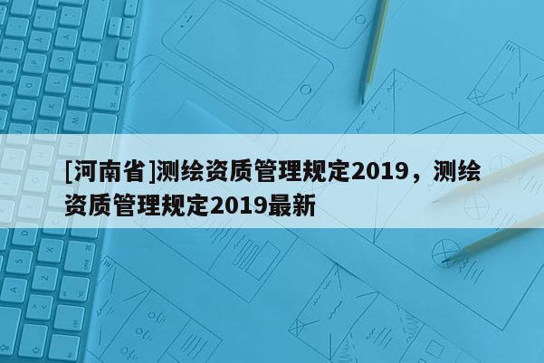 [河南省]测绘资质管理规定2019，测绘资质管理规定2019最新