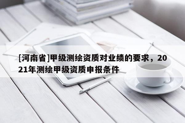 [河南省]甲级测绘资质对业绩的要求，2021年测绘甲级资质申报条件