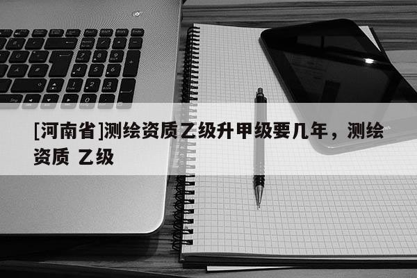 [河南省]测绘资质乙级升甲级要几年，测绘资质 乙级