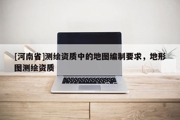 [河南省]测绘资质中的地图编制要求，地形图测绘资质