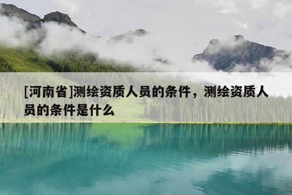 [河南省]测绘资质人员的条件，测绘资质人员的条件是什么