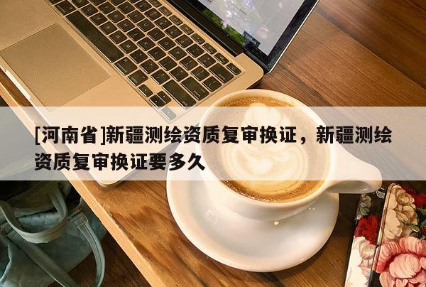 [河南省]新疆测绘资质复审换证，新疆测绘资质复审换证要多久