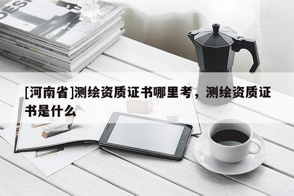 [河南省]测绘资质证书哪里考，测绘资质证书是什么