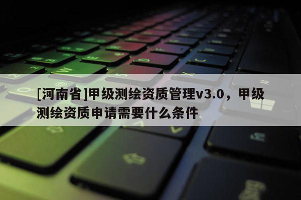 [河南省]甲级测绘资质管理v3.0，甲级测绘资质申请需要什么条件