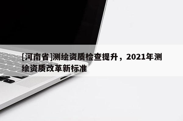 [河南省]测绘资质检查提升，2021年测绘资质改革新标准