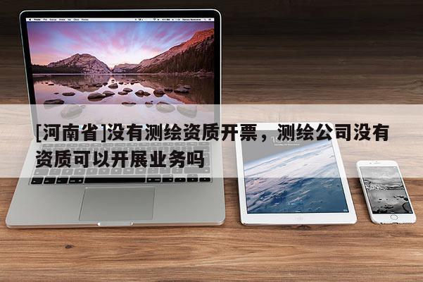 [河南省]没有测绘资质开票，测绘公司没有资质可以开展业务吗