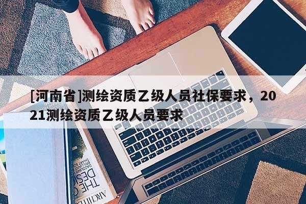 [河南省]测绘资质乙级人员社保要求，2021测绘资质乙级人员要求