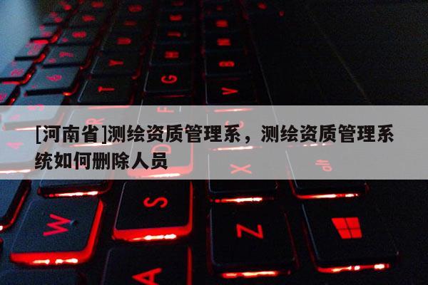 [河南省]测绘资质管理系，测绘资质管理系统如何删除人员
