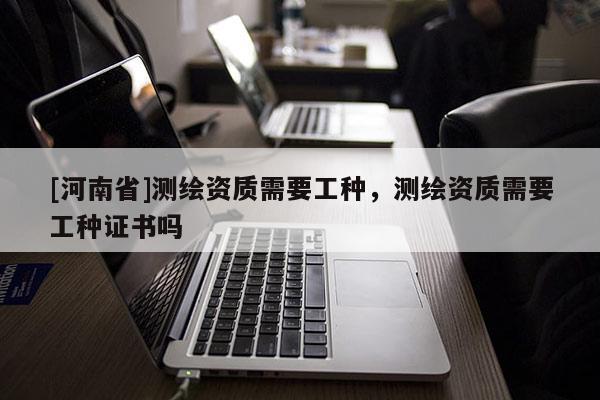 [河南省]测绘资质需要工种，测绘资质需要工种证书吗