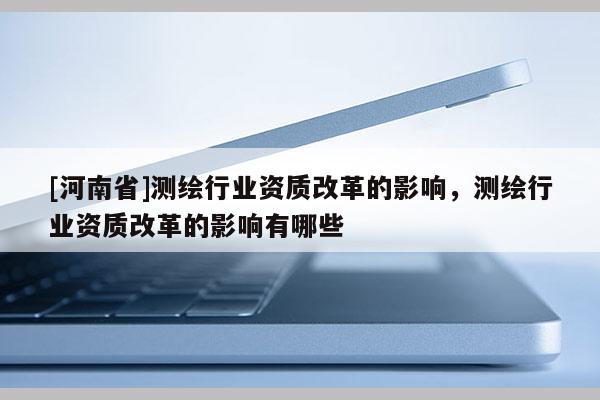 [河南省]测绘行业资质改革的影响，测绘行业资质改革的影响有哪些