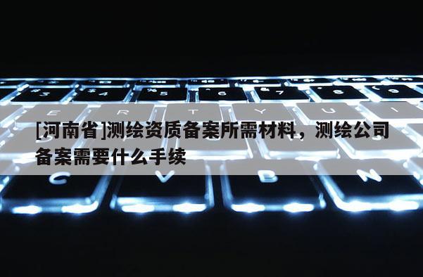 [河南省]测绘资质备案所需材料，测绘公司备案需要什么手续