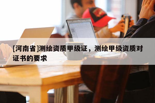 [河南省]测绘资质甲级证，测绘甲级资质对证书的要求