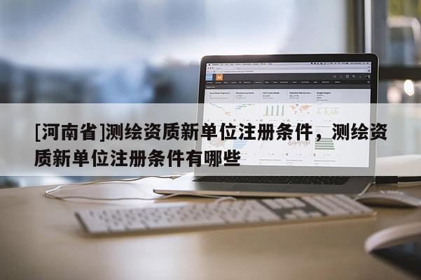 [河南省]测绘资质新单位注册条件，测绘资质新单位注册条件有哪些